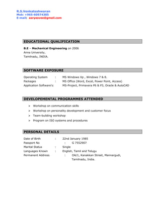 R.S.Venkateshwaran
Mob: +965-60974385
E-mail: aaryesvee@gmail.com
EDUCATIONAL QUALIFICATION
B.E – Mechanical Engineering on 2006
Anna University,
Tamilnadu, INDIA.
SOFTWARE EXPOSURE
Operating System : MS Windows Xp , Windows 7 & 8.
Packages : MS Office (Word, Excel, Power Point, Access)
Application Software’s: MS-Project, Primavera P6 & P3, Oracle & AutoCAD
DEVELOPEMENTAL PROGRAMMES ATTENDED
 Workshop on communication skills
 Workshop on personality development and customer focus
 Team-building workshop
 Program on ISO systems and procedures
PERSONAL DETAILS
Date of Birth : 22nd January 1985
Passport No : G 7552907
Marital Status : Single
Languages Known : English, Tamil and Telugu
Permanent Address : OA/1, Kanakkan Street, Mannargudi,
Tamilnadu, India.
 