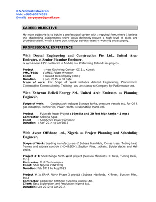 R.S.Venkateshwaran
Mob: +965-60974385
E-mail: aaryesvee@gmail.com
CAREER OBJECTIVE
My main objective is to obtain a professional career with a reputed firm, where I believe
the challenging assignments there would definitely require a high level of skills and
professionalism, which I have built through several years of working and studying.
PROFESSIONAL EXPERIENCE
With Dodsal Engineering and Construction Pte Ltd., United Arab
Emirates, as Senior Planning Engineer.
A well-known EPC contractor in Middle east Performing Oil and Gas projects.
Project : New Gathering Center- GC 31, Kuwait
PMC/FEED : AMEC Foster Wheeler
Client : Kuwait Oil Company (KOC)
Duration : Jan’ 2015 to till date
Scope of work: The Scope of Work includes detailed Engineering, Procurement,
Construction, Commissioning, Training and Assistance to Company for Performance test.
With Exterran Belleli Energy Srl., United Arab Emirates, as Planning
Engineer.
Scope of work: Construction includes Storage tanks, pressure vessels etc. for Oil &
gas industries, Refineries, Power Plants, Desalination Plants etc.
Project : Fujairah Power Project (56m dia and 20 feet high tanks – 3 nos)
Contractor: Acciona Agua
Client : Sembcorp Power Company
Duration : Apr’ 2014 to Jan’2015
With Aveon Offshore Ltd., Nigeria as Project Planning and Scheduling
Engineer.
Scope of Work: Leading manufacturers of Subsea Manifolds, X-mas trees, Tubing head
frames and subsea controls (HDM&EDM), Suction Piles, Jackets, Spider decks and Heli
decks.
Project # 1: Shell Bonga North-West project (Subsea Manifolds, X-Trees, Tubing Head,
Etc.)
Contractor: FMC Technologies
Client: Shell Nigeria (SNEPCO)
Duration: Feb 2012 to Aug 2013
Project # 2: ERHA North Phase 2 project (Subsea Manifolds, X-Trees, Suction Piles,
Etc.)
Contractor: Cameroon Offshore Systems Nigeria Ltd.
Client: Esso Exploration and Production Nigeria Ltd.
Duration: Dec 2012 to Jan 2014
 