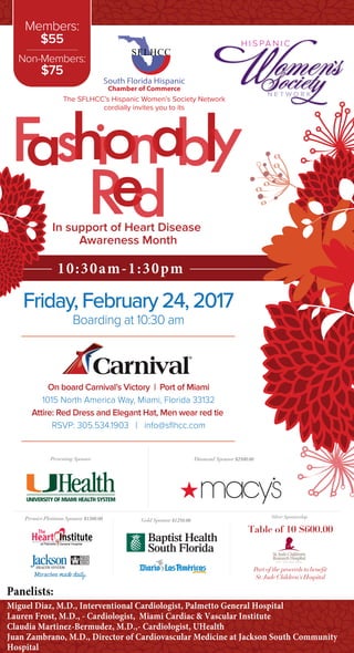 10:30am-1:30pm
The SFLHCC’s Hispanic Women’s Society Network
cordially invites you to its
South Florida Hispanic
Chamber of Commerce
Friday, February 24, 2017
Boarding at 10:30 am
On board Carnival’s Victory | Port of Miami
1015 North America Way, Miami, Florida 33132
Attire: Red Dress and Elegant Hat, Men wear red tie
RSVP: 305.534.1903 | info@sﬂhcc.com
In support of Heart Disease
Awareness Month
Panelists:
Miguel Diaz, M.D., Interventional Cardiologist, Palmetto General Hospital
Lauren Frost, M.D., - Cardiologist, Miami Cardiac & Vascular Institute
Claudia Martinez-Bermudez, M.D.,- Cardiologist, UHealth
Juan Zambrano, M.D., Director of Cardiovascular Medicine at Jackson South Community
Hospital
Members:
$55
Non-Members:
$75
Gold Sponsor $1250.00
Silver Sponsorship
Diamond Sponsor $2500.00
Premier Platinum Sponsor $1500.00
Presenting Sponsor
Table of 10 $600.00
Part of the proceeds to benefit
St.Jude Children's Hospital
 