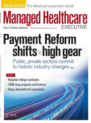 ManagedHealthcareExecutive
EXECUTIVEManagedHealthcareExecutive.comThe C-Suite Advisor
APRIL2015Volumetovalue|Hospitalratings|Publicandprivateexchanges|Humana’sprovidertools|340B|MobilehealthVOLUME25|NUMBER4
SPECIAL REPORT The Medicaid expansion divide
Payment Reform
shiftstohighgearPublic, private sectors commit
to historic industry changes PAGE 6
Hospital ratings confusion
340B drug program controversy
King v.Burwell oral arguments
INSIDE
April 2015
VOL. 25 NO. 4
 
