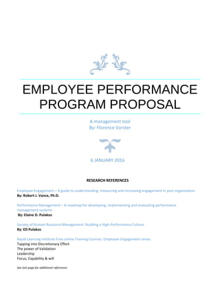 EMPLOYEE PERFORMANCE
PROGRAM PROPOSAL
A management tool
By: Florence Vorster
6 JANUARY 2016
RESEARCH REFERENCES
Employee Engagement – A guide to understanding, measuring and increasing engagement in your organization
By: Robert J. Vance, Ph.D.
Performance Management – A roadmap for developing, implementing and evaluating performance
management systems
By: Elaine D. Pulakos
Society of Human Resource Management: Building a High-Performance Culture
By: ED Pulakos
Rapid Learning institute Free online Training Courses: Employee Engagement series
Tapping into Discretionary Effort
The power of Validation
Leadership
Focus, Capability & will
See last page for additional references
 