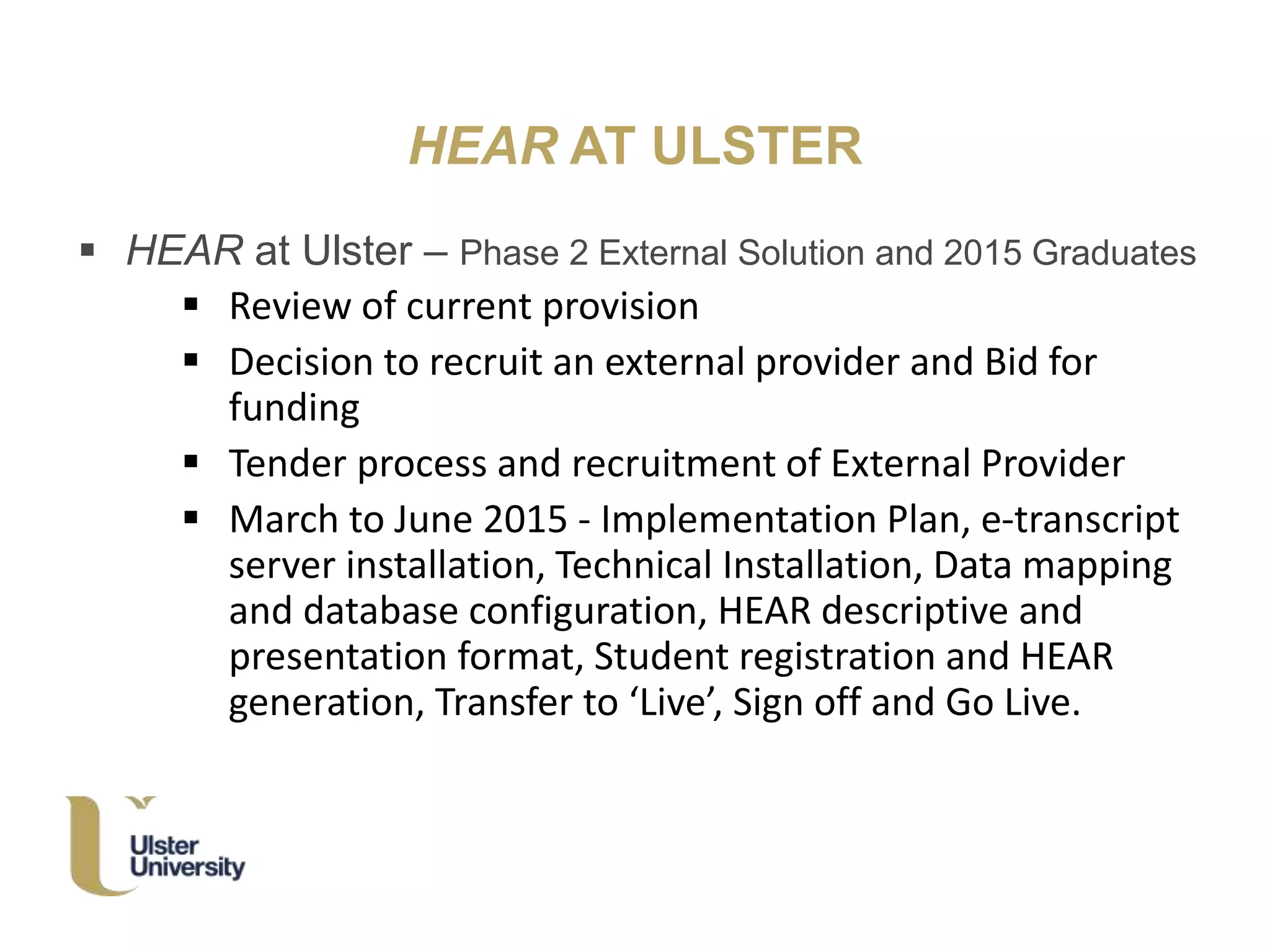 HEAR AT ULSTER
 HEAR at Ulster – Phase 2 External Solution and 2015 Graduates
 Review of current provision
 Decision to recruit an external provider and Bid for
funding
 Tender process and recruitment of External Provider
 March to June 2015 - Implementation Plan, e-transcript
server installation, Technical Installation, Data mapping
and database configuration, HEAR descriptive and
presentation format, Student registration and HEAR
generation, Transfer to ‘Live’, Sign off and Go Live.
 