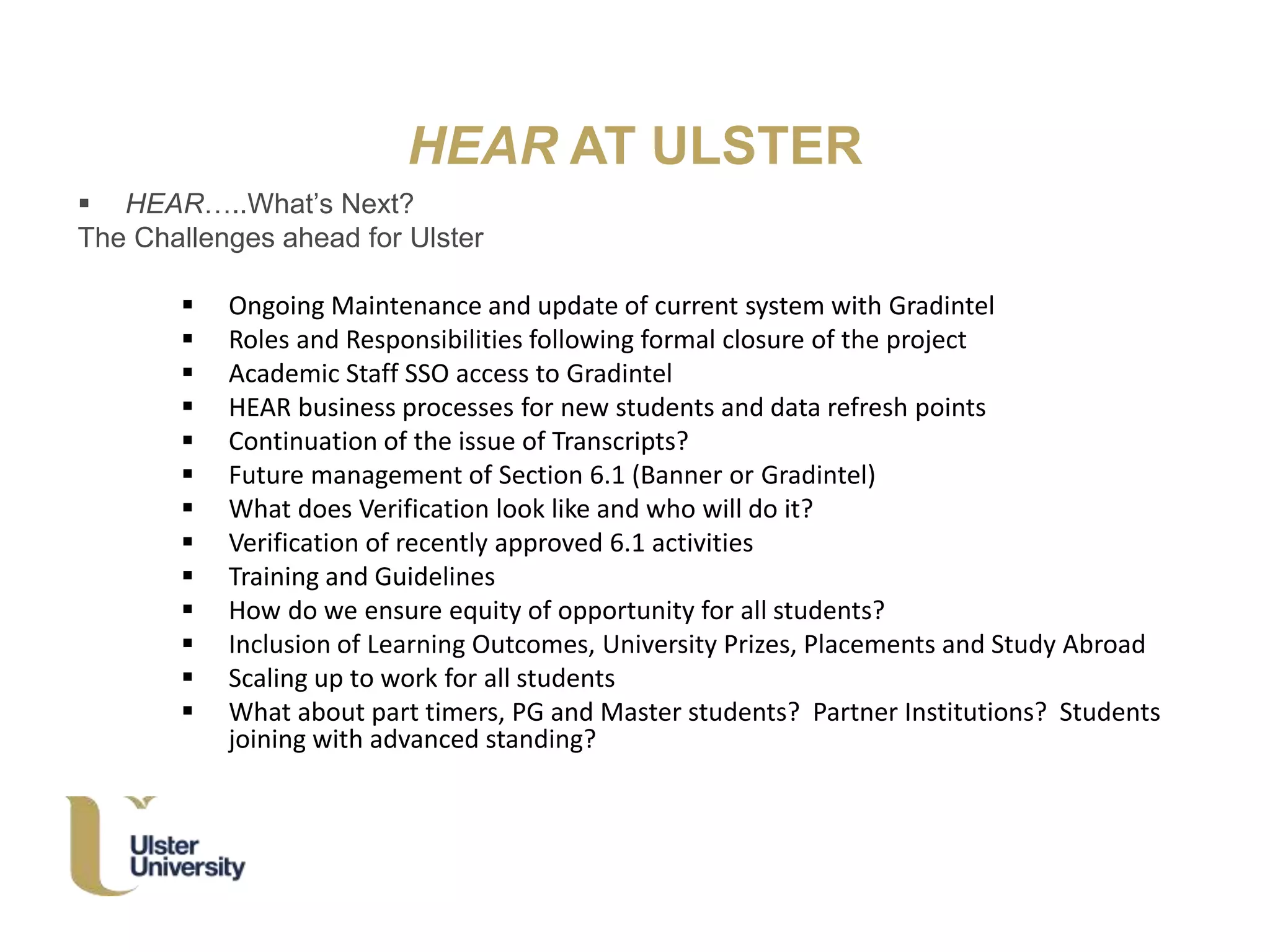 HEAR AT ULSTER
 HEAR…..What’s Next?
The Challenges ahead for Ulster
 Ongoing Maintenance and update of current system with Gradintel
 Roles and Responsibilities following formal closure of the project
 Academic Staff SSO access to Gradintel
 HEAR business processes for new students and data refresh points
 Continuation of the issue of Transcripts?
 Future management of Section 6.1 (Banner or Gradintel)
 What does Verification look like and who will do it?
 Verification of recently approved 6.1 activities
 Training and Guidelines
 How do we ensure equity of opportunity for all students?
 Inclusion of Learning Outcomes, University Prizes, Placements and Study Abroad
 Scaling up to work for all students
 What about part timers, PG and Master students? Partner Institutions? Students
joining with advanced standing?
 