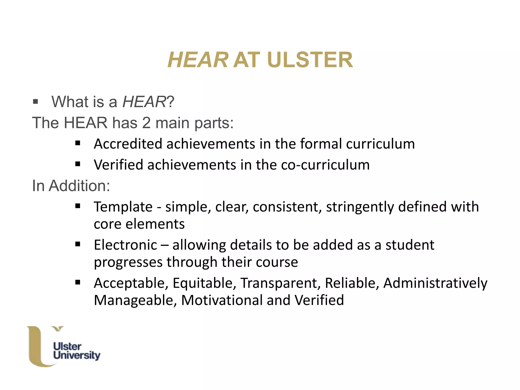HEAR AT ULSTER
 What is a HEAR?
The HEAR has 2 main parts:
 Accredited achievements in the formal curriculum
 Verified achievements in the co-curriculum
In Addition:
 Template - simple, clear, consistent, stringently defined with
core elements
 Electronic – allowing details to be added as a student
progresses through their course
 Acceptable, Equitable, Transparent, Reliable, Administratively
Manageable, Motivational and Verified
 