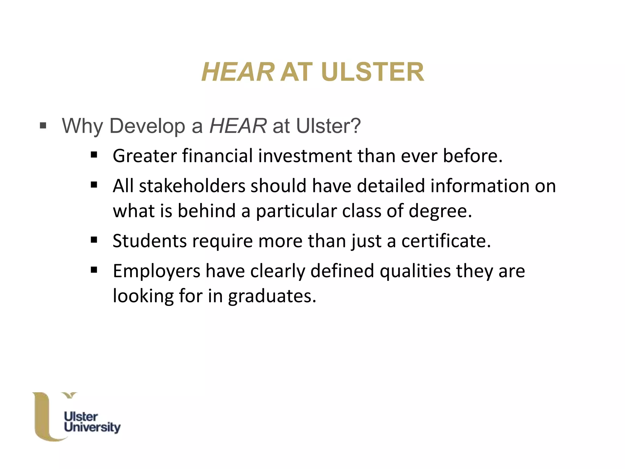 HEAR AT ULSTER
 Why Develop a HEAR at Ulster?
 Greater financial investment than ever before.
 All stakeholders should have detailed information on
what is behind a particular class of degree.
 Students require more than just a certificate.
 Employers have clearly defined qualities they are
looking for in graduates.
 