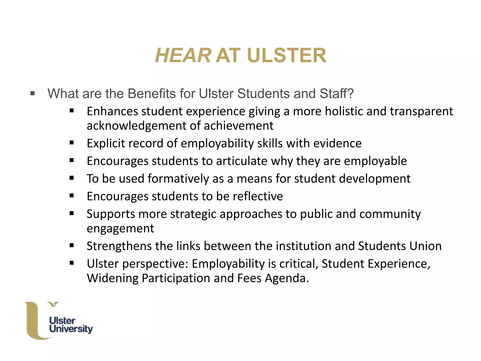 HEAR AT ULSTER
 What are the Benefits for Ulster Students and Staff?
 Enhances student experience giving a more holistic and transparent
acknowledgement of achievement
 Explicit record of employability skills with evidence
 Encourages students to articulate why they are employable
 To be used formatively as a means for student development
 Encourages students to be reflective
 Supports more strategic approaches to public and community
engagement
 Strengthens the links between the institution and Students Union
 Ulster perspective: Employability is critical, Student Experience,
Widening Participation and Fees Agenda.
 