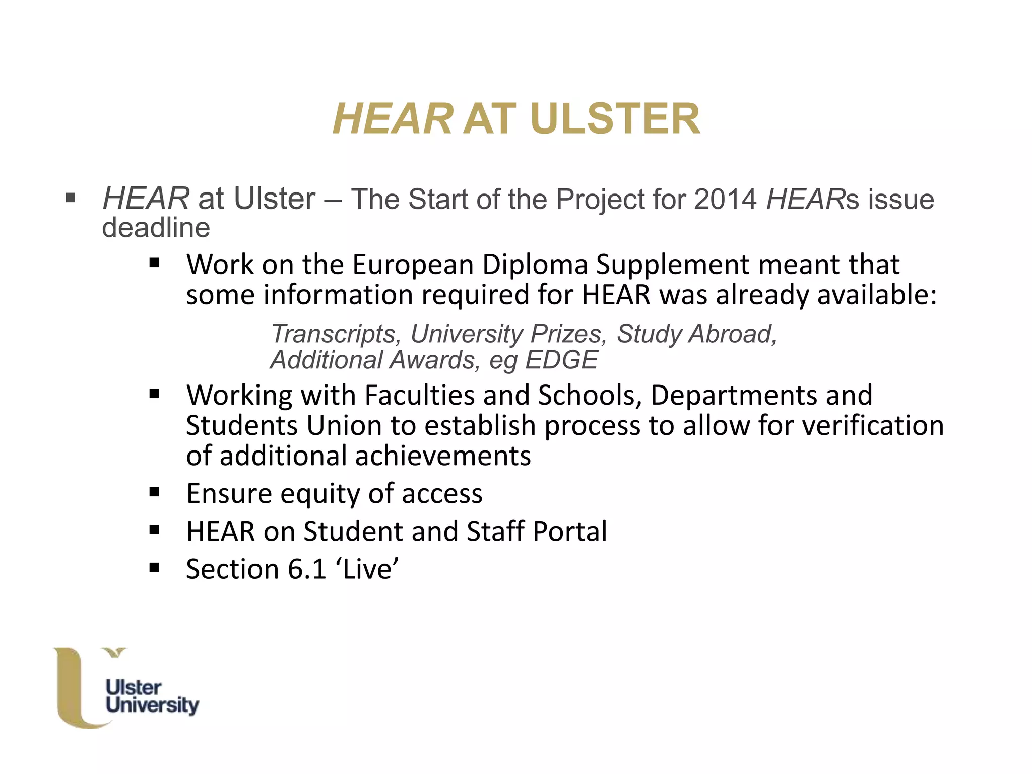 HEAR AT ULSTER
 HEAR at Ulster – The Start of the Project for 2014 HEARs issue
deadline
 Work on the European Diploma Supplement meant that
some information required for HEAR was already available:
Transcripts, University Prizes, Study Abroad,
Additional Awards, eg EDGE
 Working with Faculties and Schools, Departments and
Students Union to establish process to allow for verification
of additional achievements
 Ensure equity of access
 HEAR on Student and Staff Portal
 Section 6.1 ‘Live’
 