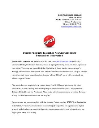 FOR IMMEDIATE RELEASE
June 13, 2016
Media Contact: Susan McCann
Ethical Products Inc.
Phone: 800-223-7768
susanm@ethicalpet.com
Ethical Products Launches New Ad Campaign
Focused on Innovation
(Bloomfield, NJ) June 13, 2016 – Ethical Products (www.ethicalpet.com) officially
announced today the launch of its new trade campaign focusing on its continuous product
innovation. The company tapped Bulldog Marketing & Sales, Inc. for the campaign’s
strategy and creative development. The advertisements consists of several unique, creative
executions that focus on getting attention and telling Ethical’s story with simple, clean
advertising executions.
“We wanted a new way to tell our classic story. The SPOT brand has been delivering
innovations at value price points to the pet specialty channel for years,” says Jonathan
Zelinger, Ethical Products’ President. “We needed a fresh approach and we hired Bulldog
to help us develop the creative and messaging.”
The campaign can be summed up with the company’s new tagline. SPOT. Your Source for
Innovation.™ The new creative is set to debut in July in pet trade magazines and digital
space. It will also become a central theme for the company at this year’s SuperZoo in Las
Vegas [Booth #s 8245, 8244].
 
