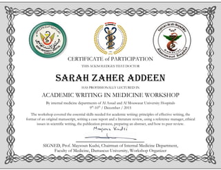 CERTIFICATE of PARTICIPATION
THIS ACKNOLEDGES THAT DOCTOR
Sarah zaher addeen
HAS PROFISSIONALLY LECTURED IN
ACADEMIC WRITING IN MEDICINE WORKSHOP
By internal medicine departments of Al Assad and Al Mouwasat University Hospitals
9th
-10th
/ December / 2015
The workshop covered the essential skills needed for academic writing: principles of effective writing, the
format of an original manuscript, writing a case report and a literature review, using a reference manager, ethical
issues in scientific writing, the publication process, preparing an abstract, and how to peer review.
SIGNED, Prof. Maysoun Kudsi, Chairman of Internal Medicine Department,
Faculty of Medicine, Damascus University, Workshop Organizer
 