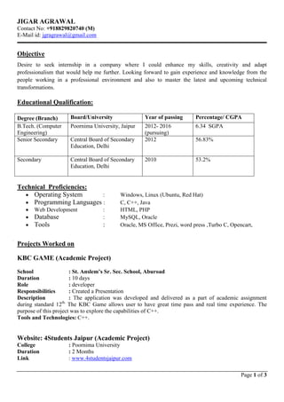Page 1 of 3
JIGAR AGRAWAL
Contact No: +918829820740 (M)
E-Mail id: jgragrawal@gmail.com
Objective
Desire to seek internship in a company where I could enhance my skills, creativity and adapt
professionalism that would help me further. Looking forward to gain experience and knowledge from the
people working in a professional environment and also to master the latest and upcoming technical
transformations.
Educational Qualification:
Degree (Branch) Board/University Year of passing Percentage/ CGPA
B.Tech. (Computer
Engineering)
Poornima University, Jaipur 2012- 2016
(pursuing)
6.34 SGPA
Senior Secondary Central Board of Secondary
Education, Delhi
2012 56.83%
Secondary Central Board of Secondary
Education, Delhi
2010 53.2%
Technical Proficiencies:
 Operating System : Windows, Linux (Ubuntu, Red Hat)
 Programming Languages : C, C++, Java
 Web Development : HTML, PHP
 Database : MySQL, Oracle
 Tools : Oracle, MS Office, Prezi, word press ,Turbo C, Opencart,
Projects Worked on
KBC GAME (Academic Project)
School : St. Anslem’s Sr. Sec. School, Aburoad
Duration : 10 days
Role : developer
Responsibilities : Created a Presentation
Description : The application was developed and delivered as a part of academic assignment
during standard 12th.
The KBC Game allows user to have great time pass and real time experience. The
purpose of this project was to explore the capabilities of C++.
Tools and Technologies: C++.
Website: 4Students Jaipur (Academic Project)
College : Poornima University
Duration : 2 Months
Link : www.4studentsjaipur.com
 