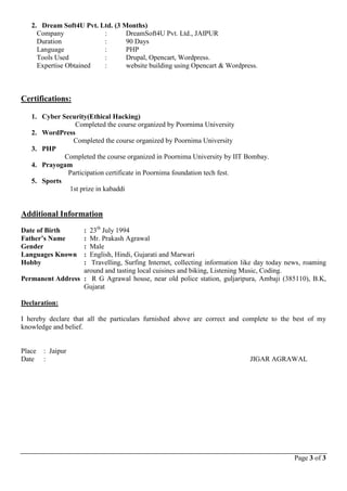Page 3 of 3
2. Dream Soft4U Pvt. Ltd. (3 Months)
Company : DreamSoft4U Pvt. Ltd., JAIPUR
Duration : 90 Days
Language : PHP
Tools Used : Drupal, Opencart, Wordpress.
Expertise Obtained : website building using Opencart & Wordpress.
Certifications:
1. Cyber Security(Ethical Hacking)
Completed the course organized by Poornima University
2. WordPress
Completed the course organized by Poornima University
3. PHP
Completed the course organized in Poornima University by IIT Bombay.
4. Prayogam
Participation certificate in Poornima foundation tech fest.
5. Sports
1st prize in kabaddi
Additional Information
Date of Birth : 23th
July 1994
Father’s Name : Mr. Prakash Agrawal
Gender : Male
Languages Known : English, Hindi, Gujarati and Marwari
Hobby : Travelling, Surfing Internet, collecting information like day today news, roaming
around and tasting local cuisines and biking, Listening Music, Coding.
Permanent Address : R G Agrawal house, near old police station, guljaripura, Ambaji (385110), B.K,
Gujarat
Declaration:
I hereby declare that all the particulars furnished above are correct and complete to the best of my
knowledge and belief.
Place : Jaipur
Date : JIGAR AGRAWAL
 
