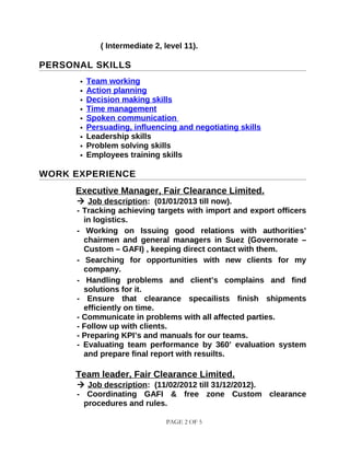 ( Intermediate 2, level 11).
PERSONAL SKILLS
 Team working
 Action planning
 Decision making skills
 Time management
 Spoken communication
 Persuading, influencing and negotiating skills
 Leadership skills
 Problem solving skills
 Employees training skills
WORK EXPERIENCE
Executive Manager, Fair Clearance Limited.
 Job description: (01/01/2013 till now).
- Tracking achieving targets with import and export officers
in logistics.
- Working on Issuing good relations with authorities’
chairmen and general managers in Suez (Governorate –
Custom – GAFI) , keeping direct contact with them.
- Searching for opportunities with new clients for my
company.
- Handling problems and client’s complains and find
solutions for it.
- Ensure that clearance specailists finish shipments
efficiently on time.
- Communicate in problems with all affected parties.
- Follow up with clients.
- Preparing KPI’s and manuals for our teams.
- Evaluating team performance by 360’ evaluation system
and prepare final report with resuilts.
Team leader, Fair Clearance Limited.
 Job description: (11/02/2012 till 31/12/2012).
- Coordinating GAFI & free zone Custom clearance
procedures and rules.
PAGE 2 OF 5
 