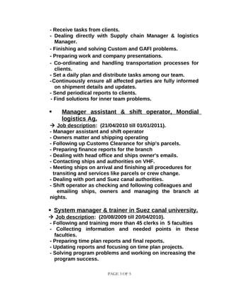 - Receive tasks from clients.
- Dealing directly with Supply chain Manager & logistics
Manager.
- Finishing and solving Custom and GAFI problems.
- Preparing work and company presentations.
- Co-ordinating and handling transportation processes for
clients.
- Set a daily plan and distribute tasks among our team.
-Continuously ensure all affected parties are fully informed
on shipment details and updates.
- Send periodical reports to clients.
- Find solutions for inner team problems.
 Manager assistant & shift operator, Mondial
logistics Ag.
 Job description: (21/04/2010 till 01/01/2011).
- Manager assistant and shift operator
- Owners matter and shipping operating
- Following up Customs Clearance for ship's parcels.
- Preparing finance reports for the branch
- Dealing with head office and ships owner's emails.
- Contacting ships and authorities on VHF.
- Meeting ships on arrival and finishing all procedures for
transiting and services like parcels or crew change.
- Dealing with port and Suez canal authorities.
- Shift operator as checking and following colleagues and
emailing ships, owners and managing the branch at
nights.
 System manager & trainer in Suez canal university.
 Job description: (20/08/2009 till 20/04/2010).
- Following and training more than 45 clerks in 5 faculties
- Collecting information and needed points in these
faculties.
- Preparing time plan reports and final reports.
- Updating reports and focusing on time plan projects.
- Solving program problems and working on increasing the
program success.
PAGE 3 OF 5
 