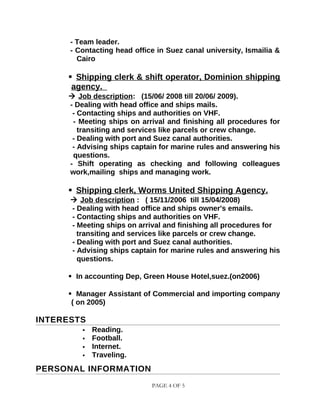 - Team leader.
- Contacting head office in Suez canal university, Ismailia &
Cairo
 Shipping clerk & shift operator, Dominion shipping
agency.
 Job description: (15/06/ 2008 till 20/06/ 2009).
- Dealing with head office and ships mails.
- Contacting ships and authorities on VHF.
- Meeting ships on arrival and finishing all procedures for
transiting and services like parcels or crew change.
- Dealing with port and Suez canal authorities.
- Advising ships captain for marine rules and answering his
questions.
- Shift operating as checking and following colleagues
work,mailing ships and managing work.
 Shipping clerk, Worms United Shipping Agency.
 Job description : ( 15/11/2006 till 15/04/2008)
- Dealing with head office and ships owner's emails.
- Contacting ships and authorities on VHF.
- Meeting ships on arrival and finishing all procedures for
transiting and services like parcels or crew change.
- Dealing with port and Suez canal authorities.
- Advising ships captain for marine rules and answering his
questions.
 In accounting Dep, Green House Hotel,suez.(on2006)
 Manager Assistant of Commercial and importing company
( on 2005)
INTERESTS
 Reading.
 Football.
 Internet.
 Traveling.
PERSONAL INFORMATION
PAGE 4 OF 5
 