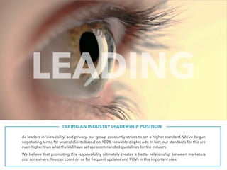 TAKING AN INDUSTRY LEADERSHIP POSITION.
As leaders in ‘viewability’ and privacy, our group constantly strives to set a higher standard. We’ve begun
negotiating terms for several clients based on 100% viewable display ads. In fact, our standards for this are
even higher than what the IAB have set as recommended guidelines for the industry.
We believe that promoting this responsibility ultimately creates a better relationship between marketers
and consumers. You can count on us for frequent updates and POVs in this important area.
LEADING
 