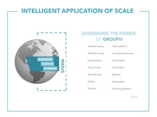 INTELLIGENT APPLICATION OF SCALE.
Publisher trading
TV/Video trading
Displaytrading
Programmatic
Search& Social
Mobile
Outdoor
AddressableTV
Sports& Entertainment
Trend analysis
Multicultural
Research
Dataanalytics
Technology platform
*2014
55 MARKETS
70 OFFICES
2,900 PEOPLE
MAXUS
LEVERAGING THE POWER
OF GROUPM
 