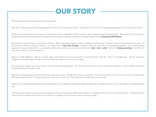 OUR STORY.
We believe that marketing is about one thing: growth.
We exist to help grow brands through excellent media communications thinking. Thinking that leans into the changing technological and cultural environment.
We know that data shows us the way and imagination works. Imagination makes creativity. And creativity helps businesses grow. Maxus will be the first place a
progressive client will come to look for insight and data-driven creativity. We will be obsessed about driving Creativity with Purpose.
We believe in creating impact, not buying audience. With technology, data and culture colliding, all of the time, it makes media an interesting place to play So,
the thing that drives us, and our clients, is our philosophy of Lean into Change. Change is the only constant in the marketing equation. Our entire strategic
approach is geared towards this – our planning ethos and system is very simply founded upon ‘why – how – what’. We call it change planning. And it fits into
any creative agency process easily too.
Maxus is a little different. We are a media agency that thinks and acts horizontally, not vertically [like most do]. Born in the digital age. We are an agency
designed around the idea, not the media. And ideas flow best across, not up and down.
We promise to design epic brand stories, that are beautifully packaged. And we will execute these stories and ideas, flawlessly - thinking AND doing [and
making stuff where it doesn’t exist].
We attract interesting people [talent] who are constantly curious. People with ‘majors and minors’. Not just those with a one-dimensional view or singular skill.
We like diagonal thinkers – they go across, and up & down, all at once. They think and act with speed and purpose.
We will do our best work with partners [media vendors, tech platforms and creative agencies] who value collaboration and create ideas with us, prolifically, every
day.
And, most importantly, we attract clients [customers] who are looking for what’s next. People and businesses that want to change the game. Collaborative and
open-minded marketers who believe in the power of creativity and innovation to drive business growth.
 