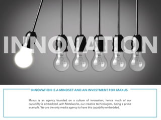 Maxus is an agency founded on a culture of innovation;
hence much of our capability is embedded, with
Metalworks, our creative technologists. We are the only
media agency to have this capability embedded.
Innovation is a mindset for us.
INNOVATION IS A MINDSET AND AN INVESTMENT FOR MAXUS
Maxus is an agency founded on a culture of innovation; hence much of our
capability is embedded, with Metalworks, our creative technologists, being a prime
example. We are the only media agency to have this capability embedded.
INNOVATION
 