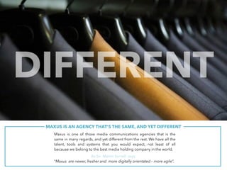 Maxus is one of those media communications agencies that is the
same in many regards, and yet different from the rest. We have all the
talent, tools and systems that you would expect, not least of all
because we belong to the best media holding company in the world.
As Sir Martin Sorrell says:
“Maxus are newer, fresher and more digitally orientated – more agile”.
MAXUS IS AN AGENCY THAT’S THE SAME, AND YET DIFFERENT.
DIFFERENT
 
