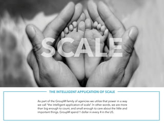 THE INTELLIGENT APPLICATION OF SCALE
As part of the GroupM family of agencies we utilize that power in a way
we call “the intelligent application of scale”. In other words, we are more
than big enough to count, and small enough to care about the little and
important things. GroupM spend 1 dollar in every 4 in the US.
SCALE
 