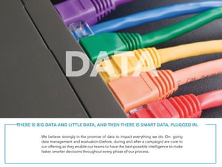 THERE IS BIG DATA AND LITTLE DATA, AND THEN THERE IS SMART DATA, PLUGGED IN.
We believe strongly in the promise of data to impact everything we do. On- going
data management and evaluation (before, during and after a campaign) are core to
our offering,as they enable our teams to have the best possible intelligence to make
faster, smarter decisions throughout every phase of our process.
DATA
 