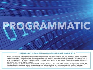 Maxus can provide cutting edge programmatic capabilities. We have created our own audience buying capability.
Xaxis - the world’s largest audience buying platform - is a core component of our proprietary technology stack,
offering advertisers a single, comprehensive resource from which to reach and engage with global audiences
across the universe of digital media.
TECHNOLOGY IS RADICALLY ADVANCING DIGITAL MARKETING
Xaxis is present in 32 countries across North America, Europe, Asia, and Latin America and provides over 1,000
advertisers with audience buying solutions at scale, delivering over 300 billion impressions globally per year.
PROGRAMMATIC
 