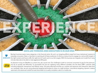 DATA-LED THINKING AND EXECUTION IS IN OUR DNA
Barclay’s business spans many categories in the financial sector. As such, our targeting efforts range from busy institutional investors to
everyday consumers. Data is a lynchpin to reaching all of these audiences. It informs us about how to engage our various b2b targets in
the right content and how to offer the right kind of credit card to our b2c targets. With this business we integrate and model from many
intricate data sets to be able to meet aggressive ROI goals
he decision to buy an OtterBox is a smart one, yet a quick one. Our challenge is both to convince consumers to pay for the premium,
but do so quickly and efficiently. To accomplish this we are ingesting many different variables into the Xaxis DMP: customer data
including segments, transactions and lifetime value; 3rd party data that enriches our cookies and exposure and interaction data from
our campaign. Also, we are using advanced targeting techniques to close on a tight window: cross-device targeting, dynamic creative
optimizers and advanced mobile formats that enable us to easily complete a sale on a mobile site.
EXPERIENCE
 