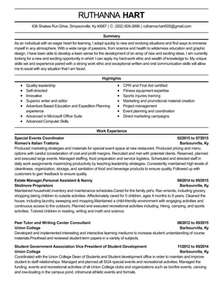 02/2015 to 07/2015
Barbourville, Ky
09/2014 to 05/2015
Barbourville, Ky
08/2012 to 05/2015
Barbourville, Ky
11/2012 to 05/2014
Barbourville, Ky
RUTHANNA HART
Summary
As an individual with an eager heart for learning, I adapt quickly to new and evolving situations and find ways to immerse
myself in any atmosphere. With a wide range of passions, from science and health to wilderness education and graphic
design, I have been able to develop a keen sense for the development of an array of new and exciting ideas. I am currently
looking for a new and exciting opportunity in which I can apply my hard-work ethic and wealth of knowledge to. My unique
skills set and experience paired with a strong work ethic and exceptional written and oral communication skills will allow
me to excel with any situation that I am faced.
Highlights
Quality leadership
Self-directed
Innovative
Superior writer and editor
Adventure Based Education and Expedition Planning
experience
Advanced in Microsoft Office Suite
Advanced Computer Skills
CPR and First Aid certified
Fitness equipment expertise
Sports injuries training
Marketing and promotional material creation
Project management
Event planning and coordination
Direct marketing campaigns
Work Experience
Special Events Coordinator
Romeo's Italian Trattoria
Produced marketing strategies and materials for special event space at new restaurant. Produced pricing and menu
options with careful consideration of cost and profit margins. Recruited and met with potential clients. Reserved, planned
and executed large events. Managed staffing, food preparation and service logistics. Scheduled and directed staff in
daily work assignments maximizing productivity by teaching leadership strategies. Consistently maintained high levels of
cleanliness, organization, storage, and sanitation of food and beverage products to ensure quality. Followed up with
customers to gain feedback to ensure quality.
Estate Manager,Personal Assistant & Nanny
Skidmore Proprietors
Maintained household inventory and maintenance schedules.Cared for the family pet's. Ran errands, including grocery
shopping taking children to outside activities. Affectionately cared for 5 children, ages 4 months to 8 years. Cleaned the
house, including laundry, sweeping and mopping.Maintained a child-friendly environment with engaging activities and
continuous access to the outdoors. Planned and executed recreational activities including, hiking, camping, and sports
activities. Tutored children in reading, writing and math and science.
Peer Tutor and Writing Center Consultant
Union College
Developed and implemented interesting and interactive learning mediums to increase student understanding of course
materials.Proofread and reviewed student term papers in a variety of subjects.
Student Government Association Vice President of Student Development
Union College
Coordinated with the Union College Dean of Students and Student development office in order to maintain and improve
student to staff relationships. Managed and planned all SGA special events and recreational activities. Managed the
funding, events and recreational activities of all Union College clubs and organizations such as bonfire events, canoing
and row-boating in the campus pond, intramural athletic events and formals.
436 Shakes Run Drive, Simpsonville, Ky 40067 | C: (502) 609-3896 | ruthanna.hart505@gmail.com
 