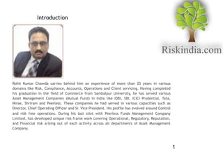1
Introduction
Rohit Kumar Chawda carries behind him an experience of more than 25 years in various
domains like Risk, Compliance, Accounts, Operations and Client servicing. Having completed
his graduation in the field of Commerce from Sambalpur University, he has served various
Asset Management Companies (Mutual Fund) in India like IDBI, SBI, ICICI Prudential, Tata,
Mirae, Shriram and Peerless. These companies he had served in various capacities such as
Director, Chief Operating Officer and Sr. Vice President. His profile has evolved around Control
and risk free operations. During his last stint with Peerless Funds Management Company
Limited, has developed unique risk frame work covering Operational, Regulatory, Reputation,
and Financial risk arising out of each activity across all departments of Asset Management
Company.
 