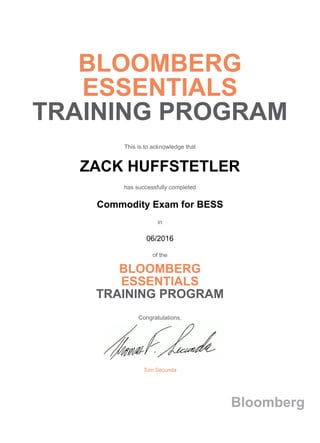 BLOOMBERG
ESSENTIALS
TRAINING PROGRAM
This is to acknowledge that
ZACK HUFFSTETLER
has successfully completed
Commodity Exam for BESS
in
06/2016
of the
BLOOMBERG
ESSENTIALS
TRAINING PROGRAM
Congratulations,
Tom Secunda
Bloomberg
 