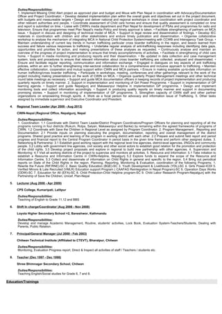 Duties/Responsibilities:
1. Implement Missing Child Alert project as approved plan and budget and Moue with Plan Nepal in coordination with Advocacy/Documentation
Officer and Project Coordinator; • Develop detailed implementation plan within the overall goals and objectives set out in the project document,
with budgets and measureable targets • Design and deliver national and regional workshops in close coordination with project coordinator and
other relevant authorities and people. • Coordinate assessment of Child care homes and ensure that quality assessment is completed on time
and report is submitted on time. • Liaise with CWIN's media department and Plan Nepal for development of PSAs and programmes for radio and
television. Ensure that programmes meet Plan Nepal's media Policy and timely approval is taken. • Facilitate strengthening of partners on MCA
issue. • Support in discuss and designing of technical model of MCA. • Support in legal review and dissemination of findings. • Develop IEC
materials in coordination with children and other stakeholders and endure timely publication and dissemination. • Organise collaborative
workshop to analyse the mechanism of integrating MCA in National Child Protection System/meeting with CCWB and Interagency Task Group. •
Maintain understanding of current key trends in human trafficking particular cross boarder trafficking in the region, and lesson learned from
success and failure various responses to trafficking. • Undertake regular analysis of anti-trafficking responses including identifying data gaps,
opportunities and priorities for action, and making presentations of these analyses as requested. • Continuously analyse and maintain an
overview of the progress of project implementation to ensure that timely accomplishments of activities. • Facilitate in strengthening of child care
home. • Support in media monitoring and producing reports and their dissemination. • Be updated in data collection and case management
system, tools and procedures to ensure that relevant information about cross boarder trafficking are collected, analyzed and disseminated. •
Ensure and facilitate regular reporting, communication and information exchange. • Engaged in dialogues on key aspects of anti trafficking
policies, within an aim to further strengthening inter-sectoral collaboration for a comprehensive and inclusive approach to trafficking. • Maintain
effective collaboration, cooperation and mutual support within CWIN and MCA partners. • Ensure in making available up-to-date information on
human trafficking/cross boarder trafficking. • Participate in workshops, meeting, conferences and other gatherings relevant to the work of the
project including making presentations on the work of CWIN on MCA. • Organize quarterly Project Management meetings and other technical
round table meetings as necessary. • Support and guide MCA documentation officers in keeping records of project implementation and producing
quarterly reports on timely manner. 2. Support in implementation and monitoring of Girl Power Programme. • Support in implementation of GP
learning agenda. • Support and guide Nepalgunj and Makawanpur Helpline in implementation GP programme. • Design and implement
monitoring tools and collect information accordingly. • Support in producing quality reports on timely manner and support in documenting
promising stories. • Support in monitoring of implementation of GP programme. 3. Strengthen capacity of CWIN staff and other partner
organizations on empowering through sports. 4. Work as a focal person for advocacy and information issue of Trafficking. 5. Other tasks
assigned by immediate supervisor and Executive Coordinator and President.
4. Regional Team Leader (Apr 2009 - Aug 2013)
CWIN-Nepal (Regional Office, Nepalgunj, Nepal
Duties/Responsibilities:
1. Coordination: 1.1 Coordinate with District Team Leader/District Program Coordinators/Program Officers for planning and reporting of all the
programs running in four districts (Rukum, Rolpa, Salyan, Makawanpur and Banke) by remaining within the agreed frameworks of programs of
CWIN. 1.2 Coordinate with Save the Children in Regional Level as assigned by Program Coordinator. 2. Program Management , Reporting and
Documentation: 2.1 Provide inputs on planning executing the program, documentation, reporting and overall management of the district
programs. Shared good practice and learning of the program in working district with each other. 2.2 Prepare and submit field report and period
progress and financial report to the Central Program Coordinator in period basis in the given time frame and perform other assigned duties. 3.
Networking & Partnership: 3.1 Establish good working rapport with the regional level line agencies, district-level agencies, I/NGOs and community
people. 3.2 Lobby with government line agencies, civil society and other social actors to establish good relation for the promotion and protection
of the child rights. 3.3 Develop project proposals and explore in regional to build new partnership with other agencies. 4. Supervision and
Monitoring: 4.1 Visit all working districts of the project to supervise and monitors all activities. 5. Resource and Information: 5.1 Take initiation to
establish a Resource and Information Centre in CWIN-Helpline, Nepalgunj 5.2 Explore funds to expand the scope of the Resource and
Information Centre. 5.3 Collect and disseminate of information on Child Rights in general and specific to the region. 5.4 Bring out periodical
reports on State of the Child Rights in the region. Planning, Reporting, Monitoring & Evaluation, coordination of the following Programs; 1.
Rewrite the Future (RtF/RNE)-SC 2. Basic Quality Education (BQE)-SC 3. Youth Development & Livelihoods (YDL)-SC 4. Girls Power-ICDI 5.
Verified Minors & Late Recruited (VMLR) Education support Program ( CAAFAG Reintegration in Nepal Program)-SC 6. Operation Days Works
(ODW)-SC 7. Education for All (EFA)-SC 8. Child Protection-Child Helpline program-SC 9. Child Labor Research Program-Nepalgunj with the
Partnership of Save the Children, Unicef, Plan-Nepal
5. Lecturer (Aug 2008 - Apr 2009)
CPS College, Kumaripati, Lalitpur
Duties/Responsibilities:
Teaching of English to Grade 11,12 and BBS
6. Shift In charge/Coordinator (Aug 2006 - Nov 2008)
Loyola Higher Secondary School +2, Baneshwor, Kathmandu
Duties/Responsibilities:
Develop and manage Academic Management, Routine, students' activities, Lock Book, Evaluation System-Teachers/Students, Dealing with
Parents, Public Relation.
7. Principal/General Manager (Jul 2000 - Feb 2003)
Chitwan Technical Institute (Affiliated to CTEVT), Bharatpur, Chitwan
Duties/Responsibilities:
Monitoring, Evaluation Progress report, Direct & Inspect all activities of staff / Teachers / students etc.
8. Teacher (Dec 1997 - Dec 1998)
Shree Bhimnagar Secondary School, Chitwan
Duties/Responsibilities:
Teaching English/Social studies for Grade 6, 7 and 8.
Education/Trainings
8
 