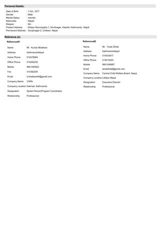Personal Details:
Date of Birth : 7 Oct, 1977
Gender : Male
Marital Status : married
Nationality : Nepali
Religion : NA
Present Address : Kirtipur Municipality-1, Amritnagar, Kalanki, Kathmandu, Nepal
Permanent Address : Gunjanagar-2, Chitwan, Nepal
Reference (s):
Reference#1
Name Mr. Kumar Bhattarai
Address KathmanduNepal
Home Phone 014278064
Office Phone 014282255
Mobile 9851095922
Fax 014282255
Email k.bhattarai40@gmail.com
Company Name CWIN
Company Location Kalimati, Kathmandu
Designation Spoke Person/Program Coordinator
Relationship Professional
Reference#2
Name Mr. Tarak Dhital
Address KathmanduNepal
Home Phone 014433917
Office Phone 015010045
Mobile 9851049887
Email tarakdhital@gmail.com
Company Name Central Child Welfare Board, Nepal
Company Location Lalitpur,Nepal
Designation Executive Director
Relationship Professional
 