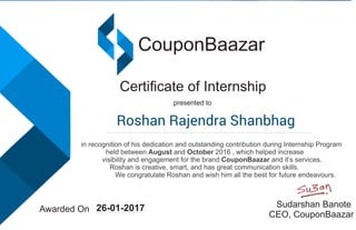 CouponBaazar
Certiﬁcate of Internship
presented to
in recognition of his dedication and outstanding contribution during Internship Program
held between August and October 2016 , which helped increase
visibility and engagement for the brand CouponBaazar and it’s services.
Roshan is creative, smart, and has great communication skills.
We congratulate Roshan and wish him all the best for future endeavours.
Awarded On
Sudarshan Banote
CEO, CouponBaazar
26-01-2017
Roshan Rajendra Shanbhag
 