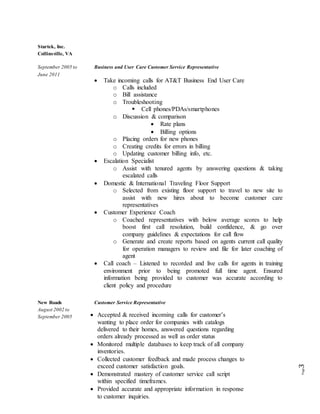 Page3
Startek, Inc.
Collinsville, VA
September 2005 to Business and User Care Customer Service Representative
June 2011
New Roads Customer Service Representative
August 2002 to
September 2005
 Take incoming calls for AT&T Business End User Care
o Calls included
o Bill assistance
o Troubleshooting
 Cell phones/PDAs/smartphones
o Discussion & comparison
 Rate plans
 Billing options
o Placing orders for new phones
o Creating credits for errors in billing
o Updating customer billing info, etc.
 Escalation Specialist
o Assist with tenured agents by answering questions & taking
escalated calls
 Domestic & International Traveling Floor Support
o Selected from existing floor support to travel to new site to
assist with new hires about to become customer care
representatives
 Customer Experience Coach
o Coached representatives with below average scores to help
boost first call resolution, build confidence, & go over
company guidelines & expectations for call flow
o Generate and create reports based on agents current call quality
for operation managers to review and file for later coaching of
agent
 Call coach – Listened to recorded and live calls for agents in training
environment prior to being promoted full time agent. Ensured
information being provided to customer was accurate according to
client policy and procedure
 Accepted & received incoming calls for customer’s
wanting to place order for companies with catalogs
delivered to their homes, answered questions regarding
orders already processed as well as order status
 Monitored multiple databases to keep track of all company
inventories.
 Collected customer feedback and made process changes to
exceed customer satisfaction goals.
 Demonstrated mastery of customer service call script
within specified timeframes.
 Provided accurate and appropriate information in response
to customer inquiries.
 