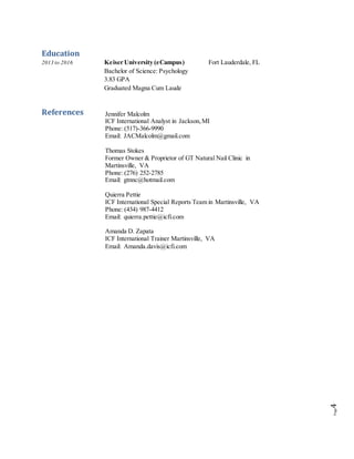 Page4
Education
2013 to 2016 Keiser University (eCampus) Fort Lauderdale, FL
Bachelor of Science: Psychology
3.83 GPA
Graduated Magna Cum Laude
References Jennifer Malcolm
ICF International Analyst in Jackson,MI
Phone: (517)-366-9990
Email: JACMalcolm@gmail.com
Thomas Stokes
Former Owner & Proprietor of GT Natural Nail Clinic in
Martinsville, VA
Phone: (276) 252-2785
Email: gtnnc@hotmail.com
Quierra Pettie
ICF International Special Reports Team in Martinsville, VA
Phone: (434) 987-4412
Email: quierra.pettie@icfi.com
Amanda D. Zapata
ICF International Trainer Martinsville, VA
Email: Amanda.davis@icfi.com
 