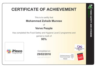 CERTIFICATE OF ACHIEVEMENT
This is to certify that
Mohammed Zohaib Munnee
of
Verve People
Has completed the Food Safety and Hygiene Level 2 programme and
gained a mark of
95%
Completed on
29/02/2016
Valid until 01/03/2017
 
