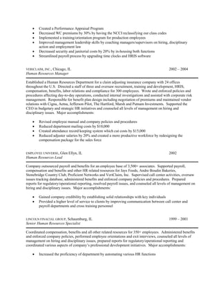 • Created a Performance Appraisal Program 
• Decreased WC premiums by 30% by having the NCCI reclassifying our class codes 
• Implemented a training/orientation program for production employees 
• Improved management leadership skills by coaching managers/supervisors on hiring, disciplinary action and employment law 
• Decreased security and janitorial costs by 20% by in-housing both functions 
• Streamlined payroll process by upgrading time clocks and HRIS software 
VERICLAIM, INC., Chicago, IL 2002 – 2004 
Human Resources Manager 
Established a Human Resources Department for a claim adjusting insurance company with 24 offices throughout the U.S. Directed a staff of three and oversaw recruitment, training and development, HRIS, compensation, benefits, labor relations and compliance for 300 employees. Wrote and enforced policies and procedures affecting day-to-day operations, conducted internal investigations and assisted with corporate risk management. Responsible for benefit plan design including negotiation of premiums and maintained vendor relations with Cigna, Aetna, Jefferson Pilot, The Hartford, Marsh and Putnam Investments. Supported the CEO in budgetary and strategic HR initiatives and counseled all levels of management on hiring and disciplinary issues. Major accomplishments: 
• Revised employee manual and company policies and procedures 
• Reduced department mailing costs by $10,000 
• Created attendance record keeping system which cut costs by $15,000 
• Reduced adjuster salaries by 20% and created a more productive workforce by redesigning the compensation package for the sales force 
EMPLOYEE UNIVERSE, Glen Ellyn, IL 2002 
Human Resources Lead 
Company outsourced payroll and benefits for an employee base of 3,500+ associates. Supported payroll, compensation and benefits and other HR related resources for Jays Foods, Andre Boudin Bakeries, Stonebridge Country Club, Proficient Networks and VeriClaim, Inc. Supervised call center activities, oversaw issues tracking database, administered benefits and enforced company policies and procedures. Prepared reports for regulatory/operational reporting, resolved payroll issues, and counseled all levels of management on hiring and disciplinary issues. Major accomplishments: 
• Gained company credibility by establishing solid relationships with key individuals 
• Provided a higher level of service to clients by improving communication between call center and payroll departments and cross training personnel 
LINCOLN FINACIAL GROUP, Schaumburg, IL 1999 – 2001 
Senior Human Resources Specialist 
Coordinated compensation, benefits and all other related resources for 350+ employees. Administered benefits and enforced company policies, performed employee orientations and exit interviews, counseled all levels of management on hiring and disciplinary issues, prepared reports for regulatory/operational reporting and coordinated various aspects of company’s professional development initiatives. Major accomplishments: 
• Increased the proficiency of department by automating various HR functions  