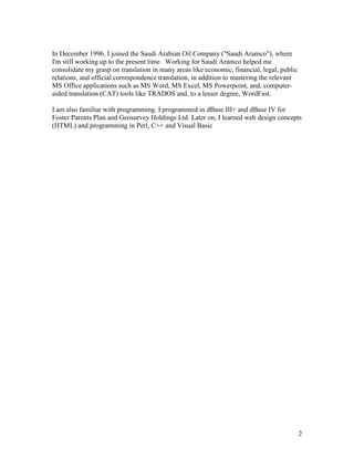 2
In December 1996, I joined the Saudi Arabian Oil Company ("Saudi Aramco"), where
I'm still working up to the present time. Working for Saudi Aramco helped me
consolidate my grasp on translation in many areas like economic, financial, legal, public
relations, and official correspondence translation, in addition to mastering the relevant
MS Office applications such as MS Word, MS Excel, MS Powerpoint, and, computer-
aided translation (CAT) tools like TRADOS and, to a lesser degree, WordFast.
I am also familiar with programming. I programmed in dBase III+ and dBase IV for
Foster Parents Plan and Geosurvey Holdings Ltd. Later on, I learned web design concepts
(HTML) and programming in Perl, C++ and Visual Basic
 