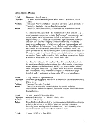 3
Career Profile – Detailed
Period: December 1996 till present
Employer: The Saudi Arabian Oil Company (“Saudi Aramco”), Dhahran, Saudi
Arabia
Position: Translation Analyst (started as Translation Specialist II, then promoted to
Translation Specialist I, then to Translation Analyst).
Duties: Translation/revision of company correspondence, reports and studies.
As a Translation Specialist II, I did more translation than revision. My
most important assignments included the Company’s business plans and
annual reports (covering economic, technical, and corporate social
responsibility "CSR" issues); Board minutes; legal documents, contracts
and draft laws (and the Company’s comments thereon); speeches by
government and company officials; press releases; correspondence with
the Royal Court, the Ministry of Energy, Industry and Mineral Resources,
the General Auditing Bureau (on financial and accounting issues) and
other government and private entities; other technical documents about the
Company’s projects; and many other documents in the areas of petroleum,
accounting, finance and economics. I also translated many articles for the
Company’s publications, both into English and Arabic.
As a Translation Specialist I and, later, Translation Analyst, I dealt with
the same types of documents mentioned above, but my role became more
mixed between translation of more sensitive documents and revision of
other colleagues’ translation. My current duties also include mentoring
less-seasoned and newly-recruited colleagues (as part of knowledge
transfer), and reviewing and advising on the CV’s of new applicants.
Period: 1 May 1995 to 25 September 1996
Employer: Market Insight Egypt (An Affiliate of Yankelovich Partners International),
Cairo, Egypt
Position: Translator/Executive Assistant
Duties: Translation of marketing research-related documents including
questionnaires and research results, in addition to some administrative and
financial duties.
Period: 19 June 1988 to 30 November 1994
Employer: Geosurvey Holdings Ltd., Riyadh, Saudi Arabia
Position: Translator/ Secretary
Duties: I translated mostly administrative company documents in addition to some
technical documents in the field of surveying and map production,
including some training manuals and contracts. I also did consecutive
interpretation and secretarial and administrative work.
Period: 1 January 1985 to 15 June 1988
 