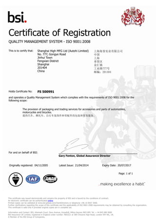 Certificate of Registration
QUALITY MANAGEMENT SYSTEM - ISO 9001:2008
This is to certify that: Shanghai High MFG Ltd (Autohi Limited)
No. 777, Gongye Road
Jinhui Town
Fengxian District
Shanghai
201404
China
上海海誉实业有限公司
中国
上海
奉贤区
金汇镇
工业路777号
邮编：201404
Holds Certificate No: FS 500991
and operates a Quality Management System which complies with the requirements of ISO 9001:2008 for the
following scope:
The provision of packaging and trading services for accessories and parts of automobiles,
motorcycles and bicycles.
提供汽车、摩托车、自行车装饰件和零配件的包装和贸易服务。
For and on behalf of BSI:
Gary Fenton, Global Assurance Director
Originally registered: 04/11/2005 Latest Issue: 21/04/2014 Expiry Date: 20/07/2017
Page: 1 of 1
This certificate was issued electronically and remains the property of BSI and is bound by the conditions of contract.
An electronic certificate can be authenticated online.
Printed copies can be validated at www.bsi-global.com/ClientDirectory or telephone +86 10 8507 3000.
Further clarifications regarding the scope of this certificate and the applicability of ISO 9001:2008 requirements may be obtained by consulting the organization.
This certificate is valid only if provided original copies are in complete set.
Information and Contact: BSI, Kitemark Court, Davy Avenue, Knowlhill, Milton Keynes MK5 8PP. Tel: + 44 845 080 9000
BSI Assurance UK Limited, registered in England under number 7805321 at 389 Chiswick High Road, London W4 4AL, UK.
A Member of the BSI Group of Companies.
 
