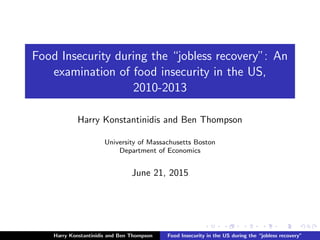 Food Insecurity during the “jobless recovery”: An
examination of food insecurity in the US,
2010-2013
Harry Konstantinidis and Ben Thompson
University of Massachusetts Boston
Department of Economics
June 21, 2015
Harry Konstantinidis and Ben Thompson Food Insecurity in the US during the “jobless recovery”
 