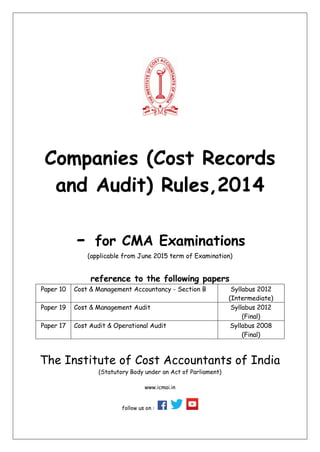 Companies (Cost Records
and Audit) Rules,2014
- for CMA Examinations
(applicable from June 2015 term of Examination)
reference to the following papers
Paper 10 Cost & Management Accountancy - Section B Syllabus 2012
(Intermediate)
Paper 19 Cost & Management Audit Syllabus 2012
(Final)
Paper 17 Cost Audit & Operational Audit Syllabus 2008
(Final)
The Institute of Cost Accountants of India
(Statutory Body under an Act of Parliament)
www.icmai.in
follow us on :
 