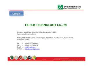 FZ-PCB TECHNOLOGY Co.,ltd
Shenzhen sales Office: Caitian North Rd., Shangmeilin, 518049
Futian Area, Shenzhen, China
Factory Add.: No.1 Industrial Zone, Lianglong West Street. Huashan Town, Huadu District.
Guangzhou. China
Tel ： (0086)755-23823087
Fax ： (0086)755-23823078
Email ： info@fz-pcb.com
Website ：http://www.fz-pcb.com
ContactContact
飞卓创展科技有限公司
FZ-PCB Technology Co.,Ltd.
 