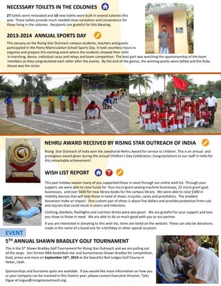 NECESSARY TOILETS IN THE COLONIES
2013-2014 ANNUAL SPORTS DAY
This January on the Rising Star Outreach campus students, teachers and guests
participated in the Peery Matriculation School Sports Day. It took countless hours to
organize and prepare this exciting event where the students showed their skills
27 toilets were renovated and 10 new toilets were built in several colonies this
year. These toilets provide much needed clean sanitation and convenience for
those living in the colonies. Recipients are grateful for this blessing.
in marching, dance, individual races and relays and team competition. The best part was watching the sportsmanship of the team
members as they congratulated each other after the events. By the end of the games, the winning points were tallied and the Ruby
House was the victor.
WISH LIST REPORT
This past holiday season many of you supported those in need through our online wish list. Through your
support, we were able to raise funds for four micro grant sewing machine businesses, 22 micro grant goat
businesses, and over $600 for new library books for the campus library. We were able to raise $300 in
mobility devices that will help those in need of shoes, tricycles, canes and prosthetics. The smallest
donations make an impact. One custom pair of shoes is about five dollars and provides protection from cuts
and injuries that could result in ulcers and infections.
Clothing, blankets, flashlights and nutrition drinks were also given. We are grateful for your support and love
you show to those in need. We are able to do so much good with you as our partner.
If you are interested in donating to this wish list, items are listed on the website. These can also be donations
made in the name of a loved one for a birthday or other special occasion.
NEHRU AWARD RECEIVED BY RISING STAR OUTREACH OF INDIA
Rising Star Outreach of India won the Jawaharlal Nehru Award for service to children. This is an annual and
prestigious award given during the annual Children's Day Celebration. Congratulations to our staff in India for
this remarkable achievement!
5TH ANNUAL SHAWN BRADLEY GOLF TOURNAMENT
This is the 5th Shawn Bradley Golf Tournament for Rising Star Outreach and we are pulling out
all the stops. Join former NBA basketball star and humanitarian Shawn Bradley for competition,
food, prizes and more on September 16th, 2014 at the beautiful Red Ledges Golf Course in
Heber, Utah.
Sponsorships and foursome spots are available. If you would like more information on how you
or your company can be involved in this historic year, please contact Executive Director, Tyler
Vigue at tvigue@risingstaroutreach.org.
EVENT
 