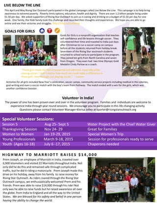 GOALS FOR GIRLS
LIVE BELOW THE LINE
This April and May Rising Star Outreach participated in the global campaign called Live Below the Line. This campaign is to help bring
awareness to extreme poverty. Poverty limits options, education, health and dignity. There are over 1.2 billion people living under
$1.50 per day. We asked supporters of Rising Star Outreach to join us in eating and drinking on a budget of $1.50 per day for one
week. One family, the Hobi family took this challenge and recorded their thoughts and experiences. We hope you are able to go
online and see their victories and struggles. http://tiny.cc/rsofamily
"These girls made me feel empowered and admired, especially while
playing soccer. I didn’t realize how much we could make a difference in
these girls’ lives through just playing soccer." --Lauren
Goals for Girls is a nonprofit organization that teaches
self-confidence and life lessons through soccer. They
volunteered their time and traveled to India just days
after Christmas to run a soccer camp on campus
before all the students returned from holiday break.
Seventeen of the Rising Star aoutreach students
returned to school early to participate in the program.
They joined ten girls from North Carolina and seven
from Oregon. They even had two time Olympic Gold
Medalist Cindy Parlow as a coach.
Activities for all girls included New Year’s celebration, soccer camps, community service projects including medical in the colonies,
goal writing and even a soccer match with the boy’s team from Pathway. The match ended with a win for the girls, which was
another confidence booster.
Volunteer in India!
The power of one has been proven over and over in the volunteer program. Families and individuals are welcome to
experience India through year round sessions. We encourage you to participate in this life changing activity.
Questions please contact Volunteer Manager Klorisa Jolley at kporter@risingstaroutreach.org
Special Volunteer Sessions:
Session 5 Aug 25- Sept 5 Water Project with the Chief Water Giver
Thanksgiving Session Nov 24- 29 Great for Families
Women to Women Jan 19-29, 2015 Special Women's Trip
Young Professionals March 9-18, 2015 Session for professionals ready to serve
Youth (Ages 16-18) July 6 -17, 2015 Chaperons needed
H I G H WAY T O M A R R I O T T R A I S E S $ 1 4 , 0 0 0
Prem Joseph, an employee of Marriott in India, traveled over
6,900 kilometers and visited 22 Marriotts throughout India. Not
only did he do this and remained safe through complicated
traffic, but he did it riding a motorcycle. Prem Joseph made this
drive on his holiday, away from his family to raise money for
Rising Star Outreach. As riders roared through the Rising Star
Outreach campus, we enthusiastically welcomed Prem and his
friends. Prem was able to raise $14,000 through his ride! Not
only was he able to raise funds but he raised awareness all over
the globe, from India to England and all the way to the United
States. We are blessed for his safety and belief in one person
having the ability to change the world.
 