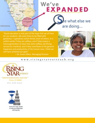 ee what else we
are doing…
3305 N University Ave, Suite 250
Provo, UT 84604
w w w . r i s i n g s t a r o u t r e a c h . o r g
8 0 1 . 8 2 0 . 0 4 6 6
Every hour 15 people
in India are diagnosed
with leprosy
“Good education is only part of the hope that we all have
for our students. We want them to be filled with
goodness—a goodness which thinks more of others. In a
selfish world, if they are selfless, and if they inspire a
future generation to have that same selfless sacrificing
service for mankind, and if they contribute to the general
happiness and productivity of the human race, I think we
will have achieved our goal.”
– Dr. Susan Hilton, Managing Director
We’ve
s
 