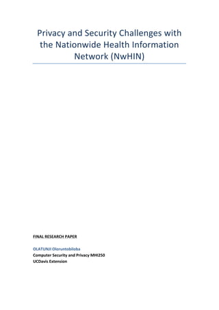 Privacy	and	Security	Challenges	with	
the	Nationwide	Health	Information	
Network	(NwHIN)	
	
	
	
	
	
	
	
	
	
	
	
	
	
	
	
	
	
	
FINAL	RESEARCH	PAPER	
	
OLATUNJI	Oloruntobiloba	
Computer	Security	and	Privacy	MHI250	
UCDavis	Extension	
	
	
 