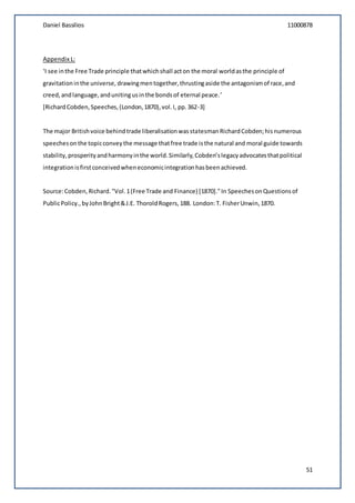 Daniel Bassilios 11000878
51
Appendix L:
‘I see inthe Free Trade principle thatwhichshall acton the moral worldasthe principle of
gravitationinthe universe, drawingmentogether,thrustingaside the antagonismof race,and
creed,andlanguage,andunitingusinthe bondsof eternal peace.’
[RichardCobden,Speeches,(London,1870),vol.I, pp.362-3]
The major Britishvoice behindtrade liberalisationwasstatesmanRichardCobden;hisnumerous
speechesonthe topicconveythe message thatfree trade isthe natural and moral guide towards
stability,prosperityandharmonyinthe world.Similarly,Cobden’slegacyadvocatesthatpolitical
integrationisfirstconceivedwheneconomicintegrationhasbeenachieved.
Source:Cobden,Richard."Vol.1(Free Trade and Finance) [1870]."In SpeechesonQuestionsof
PublicPolicy.,byJohnBright&J.E. ThoroldRogers,188. London:T. FisherUnwin,1870.
 