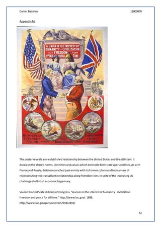 Daniel Bassilios 11000878
52
Appendix M:
The posterrevealsare-establishedrelationshipbetweenthe UnitedStatesandGreatBritain.It
drawson the sharednorms,identitiesandvalueswhichdominate bothstatespersonalities.Aswith
France and Russia,Britainreconciledpastenmitywithitsformercolonyandtooka view of
reconstitutingthistransatlanticrelationshipalongfriendlierlines.Inspite of the increasingUS
challengestoBritisheconomichegemony.
Source:UnitedStatesLibraryof Congress."A unioninthe interestof humanity- civilization -
freedomandpeace forall time."http://www.loc.gov/.1898.
http://www.loc.gov/pictures/item/99472459/
 