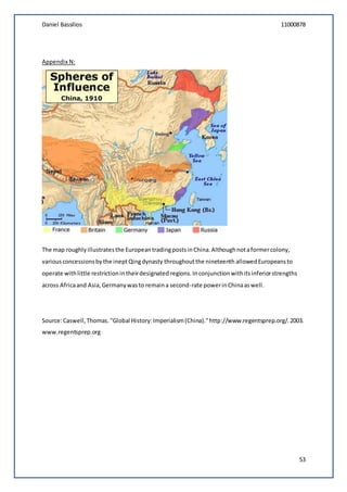 Daniel Bassilios 11000878
53
Appendix N:
The map roughlyillustratesthe EuropeantradingpostsinChina.Althoughnotaformercolony,
variousconcessionsbythe ineptQingdynasty throughoutthe nineteenth allowedEuropeansto
operate withlittle restrictionintheirdesignated regions.Inconjunctionwithitsinferiorstrengths
across Africaand Asia,Germanywasto remaina second-rate powerinChinaaswell.
Source:Caswell,Thomas."Global History:Imperialism(China)."http://www.regentsprep.org/.2003.
www.regentsprep.org
 